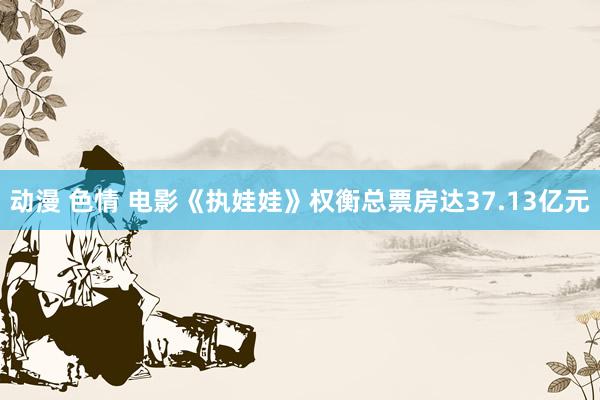 动漫 色情 电影《执娃娃》权衡总票房达37.13亿元