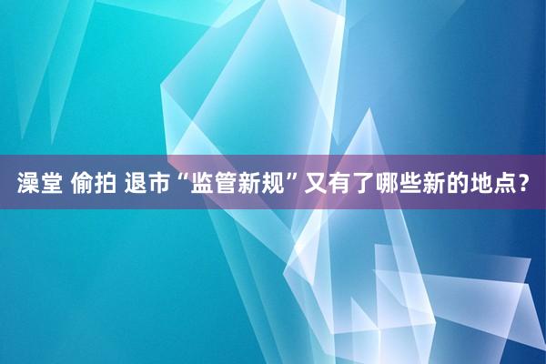 澡堂 偷拍 退市“监管新规”又有了哪些新的地点？