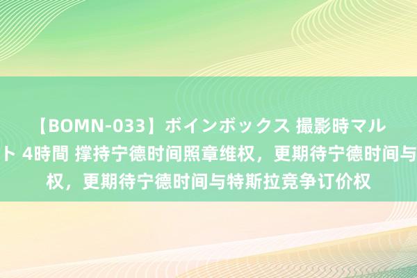 【BOMN-033】ボインボックス 撮影時マル秘面接ドキュメント 4時間 撑持宁德时间照章维权，更期待宁德时间与特斯拉竞争订价权