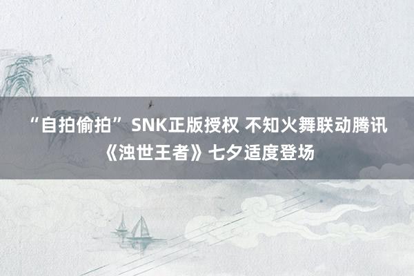 “自拍偷拍” SNK正版授权 不知火舞联动腾讯《浊世王者》七夕适度登场