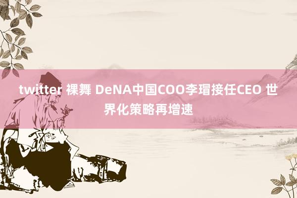 twitter 裸舞 DeNA中国COO李瑁接任CEO 世界化策略再增速