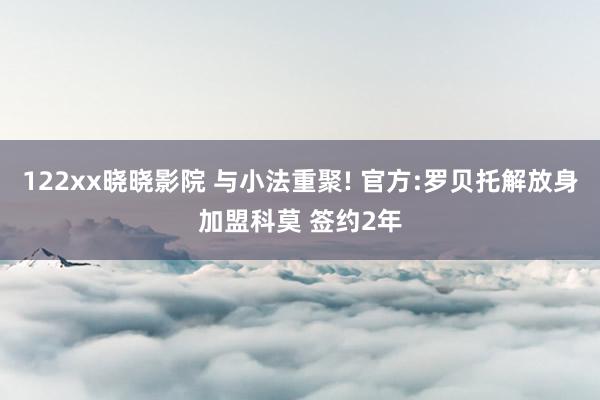 122xx晓晓影院 与小法重聚! 官方:罗贝托解放身加盟科莫 签约2年