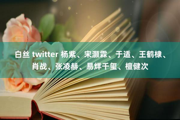 白丝 twitter 杨紫、宋灏霖、于适、王鹤棣、肖战、张凌赫、易烊千玺、檀健次