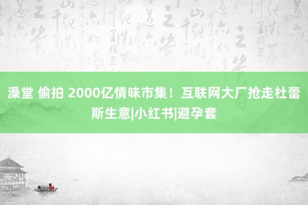 澡堂 偷拍 2000亿情味市集！互联网大厂抢走杜蕾斯生意|小红书|避孕套