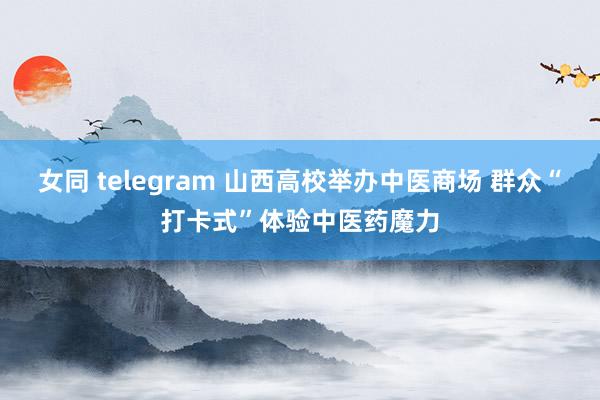 女同 telegram 山西高校举办中医商场 群众“打卡式”体验中医药魔力