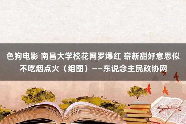 色狗电影 南昌大学校花网罗爆红 崭新甜好意思似不吃烟点火（组图）——东说念主民政协网