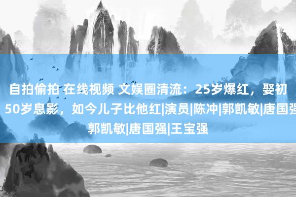 自拍偷拍 在线视频 文娱圈清流：25岁爆红，娶初恋为妻，50岁息影，如今儿子比他红|演员|陈冲|郭凯敏|唐国强|王宝强