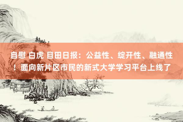 自慰 白虎 目田日报：公益性、绽开性、融通性！面向新片区市民的新式大学学习平台上线了