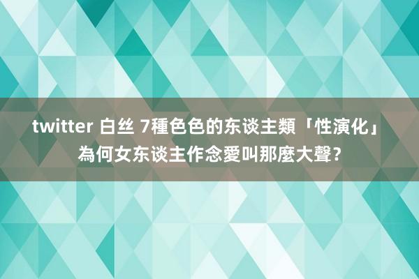 twitter 白丝 7種色色的东谈主類「性演化」　為何女东谈主作念愛叫那麼大聲？