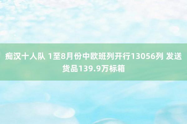 痴汉十人队 1至8月份中欧班列开行13056列 发送货品139.9万标箱