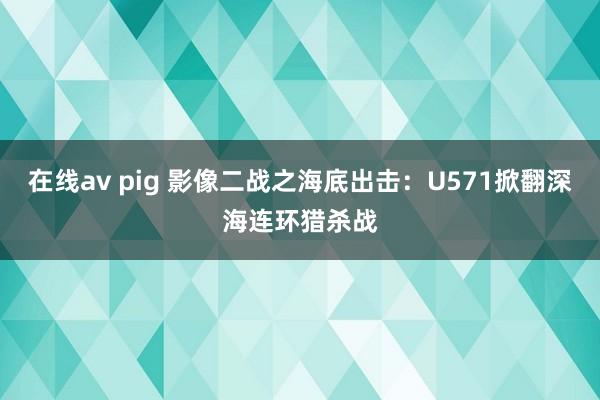 在线av pig 影像二战之海底出击：U571掀翻深海连环猎杀战