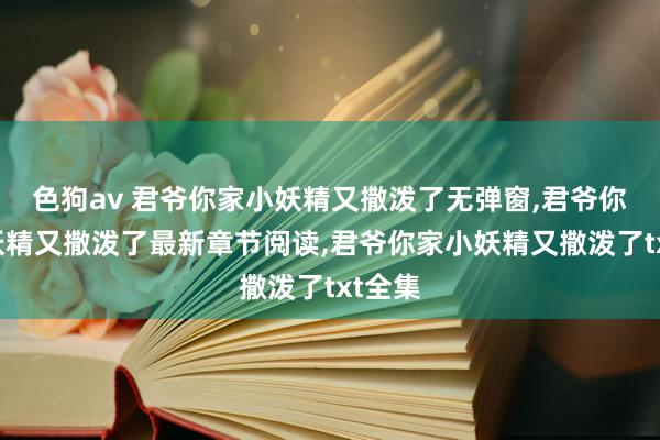 色狗av 君爷你家小妖精又撒泼了无弹窗，君爷你家小妖精又撒泼了最新章节阅读，君爷你家小妖精又撒泼了txt全集