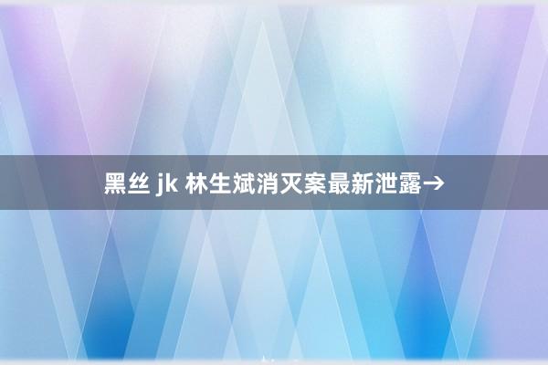 黑丝 jk 林生斌消灭案最新泄露→