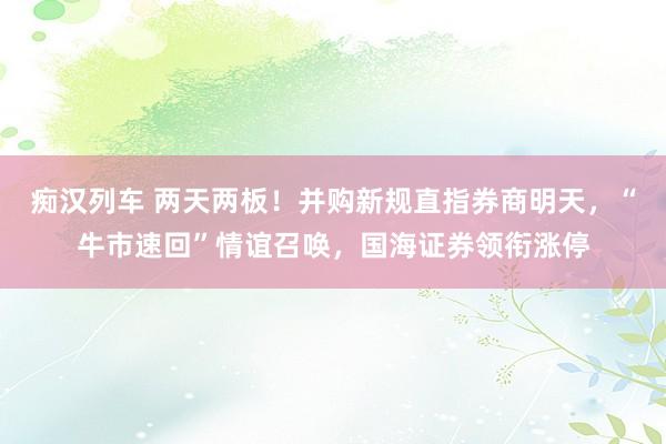 痴汉列车 两天两板！并购新规直指券商明天，“牛市速回”情谊召唤，国海证券领衔涨停