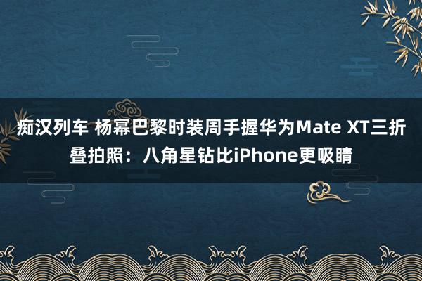 痴汉列车 杨幂巴黎时装周手握华为Mate XT三折叠拍照：八角星钻比iPhone更吸睛