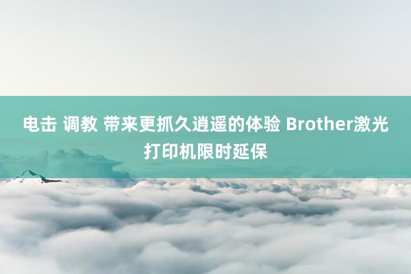 电击 调教 带来更抓久逍遥的体验 Brother激光打印机限时延保